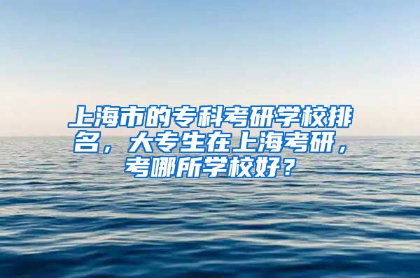 上海市的专科考研学校排名，大专生在上海考研，考哪所学校好？