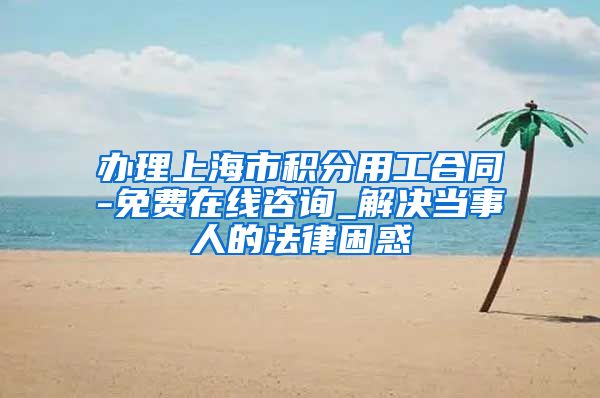 办理上海市积分用工合同-免费在线咨询_解决当事人的法律困惑