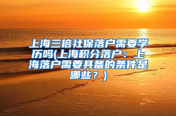 上海三倍社保落户需要学历吗(上海积分落户：上海落户需要具备的条件是哪些？)