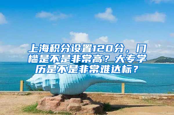 上海积分设置120分，门槛是不是非常高？大专学历是不是非常难达标？