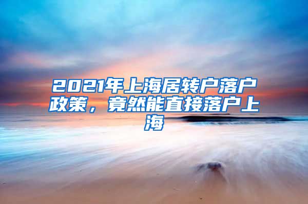 2021年上海居转户落户政策，竟然能直接落户上海