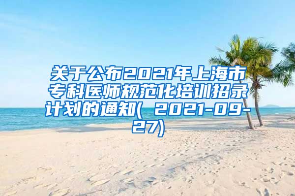 关于公布2021年上海市专科医师规范化培训招录计划的通知( 2021-09-27)