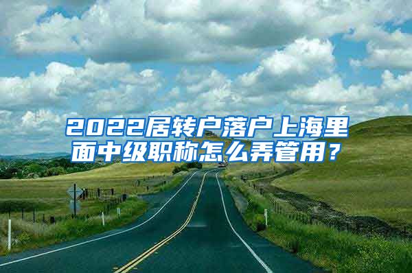 2022居转户落户上海里面中级职称怎么弄管用？