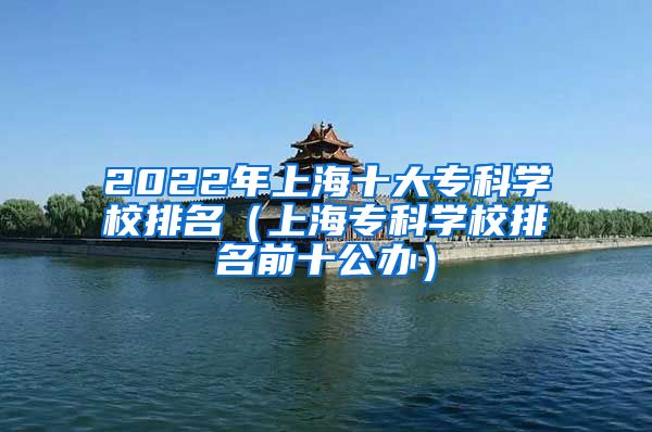 2022年上海十大专科学校排名（上海专科学校排名前十公办）