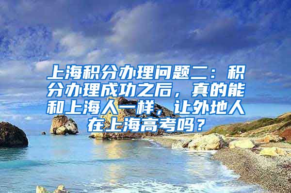 上海积分办理问题二：积分办理成功之后，真的能和上海人一样，让外地人在上海高考吗？