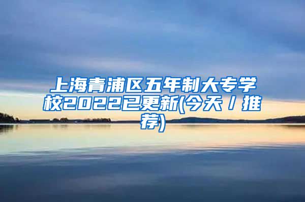 上海青浦区五年制大专学校2022已更新(今天／推荐)