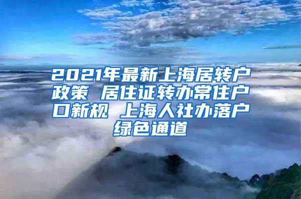 2021年最新上海居转户政策 居住证转办常住户口新规 上海人社办落户绿色通道