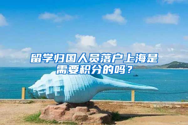 留学归国人员落户上海是需要积分的吗？