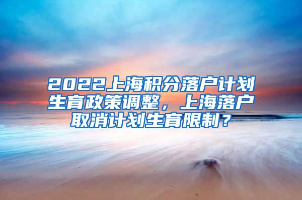2022上海积分落户计划生育政策调整，上海落户取消计划生育限制？
