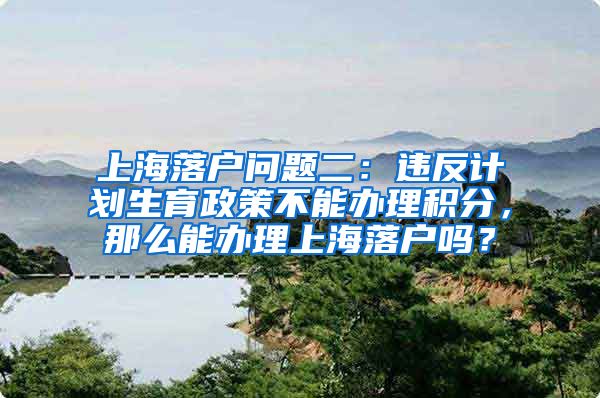 上海落户问题二：违反计划生育政策不能办理积分，那么能办理上海落户吗？