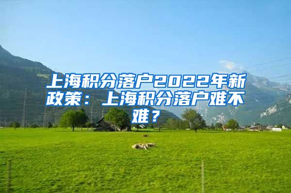 上海积分落户2022年新政策：上海积分落户难不难？
