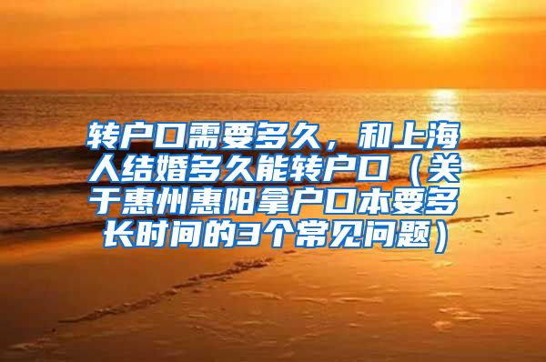 转户口需要多久，和上海人结婚多久能转户口（关于惠州惠阳拿户口本要多长时间的3个常见问题）