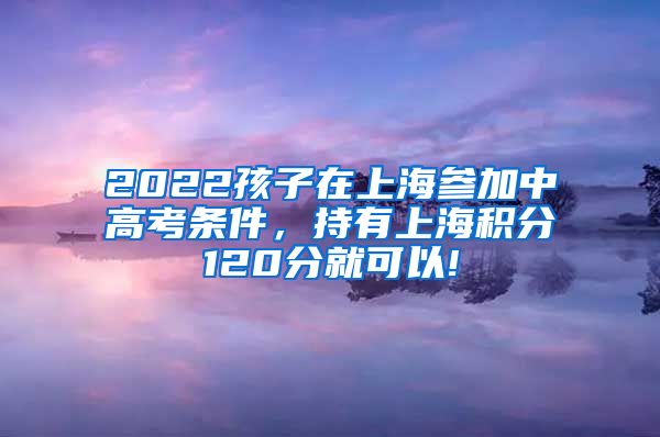2022孩子在上海参加中高考条件，持有上海积分120分就可以!