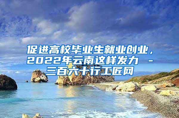 促进高校毕业生就业创业，2022年云南这样发力→－三百六十行工匠网