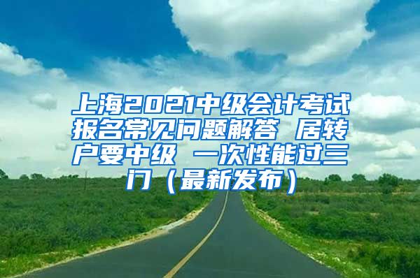 上海2021中级会计考试报名常见问题解答 居转户要中级 一次性能过三门（最新发布）