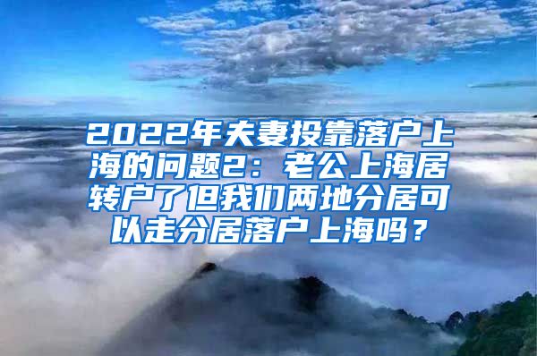 2022年夫妻投靠落户上海的问题2：老公上海居转户了但我们两地分居可以走分居落户上海吗？