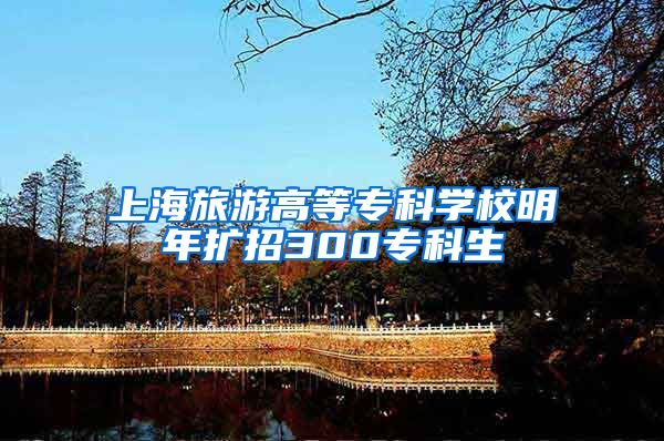 上海旅游高等专科学校明年扩招300专科生
