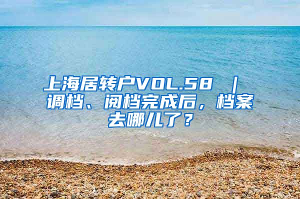 上海居转户VOL.58 ｜ 调档、阅档完成后，档案去哪儿了？