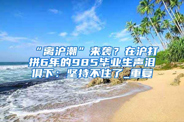 “离沪潮”来袭？在沪打拼6年的985毕业生声泪俱下：坚持不住了_重复