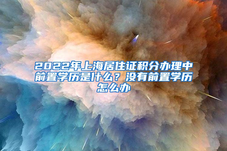 2022年上海居住证积分办理中前置学历是什么？没有前置学历怎么办