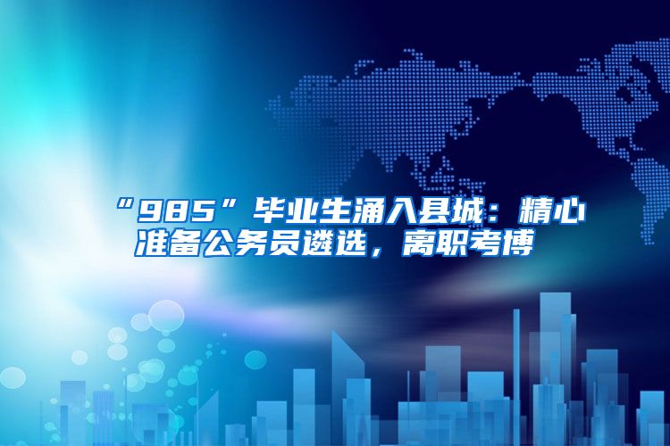 “985”毕业生涌入县城：精心准备公务员遴选，离职考博