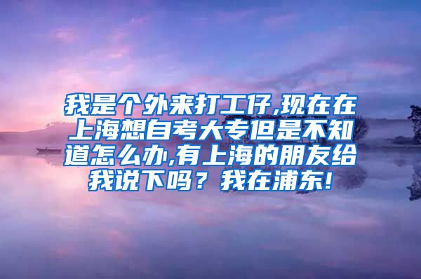 我是个外来打工仔,现在在上海想自考大专但是不知道怎么办,有上海的朋友给我说下吗？我在浦东!