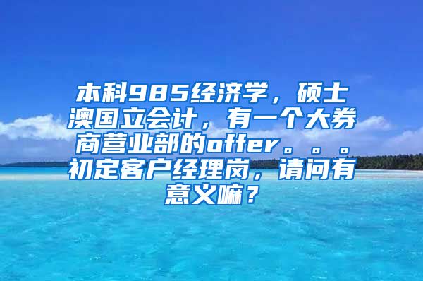 本科985经济学，硕士澳国立会计，有一个大券商营业部的offer。。。初定客户经理岗，请问有意义嘛？