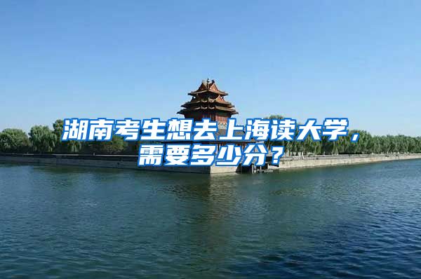 湖南考生想去上海读大学，需要多少分？