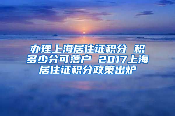 办理上海居住证积分 积多少分可落户 2017上海居住证积分政策出炉