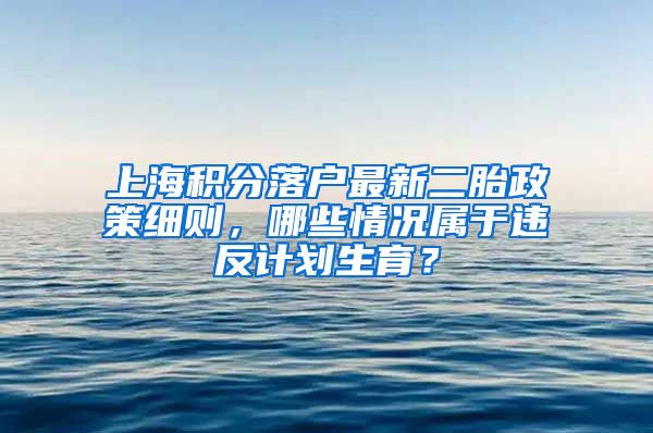 上海积分落户最新二胎政策细则，哪些情况属于违反计划生育？