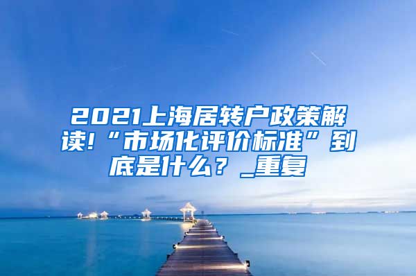 2021上海居转户政策解读!“市场化评价标准”到底是什么？_重复