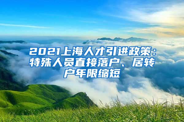 2021上海人才引进政策：特殊人员直接落户、居转户年限缩短