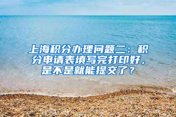 上海积分办理问题二：积分申请表填写完打印好，是不是就能提交了？