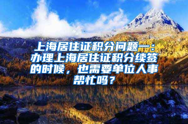 上海居住证积分问题一：办理上海居住证积分续签的时候，也需要单位人事帮忙吗？