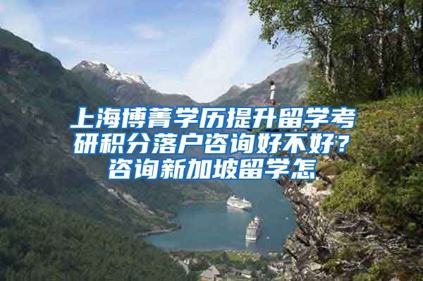 上海博菁学历提升留学考研积分落户咨询好不好？咨询新加坡留学怎