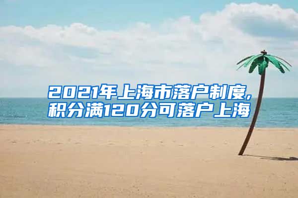 2021年上海市落户制度,积分满120分可落户上海