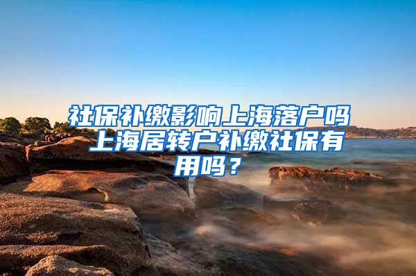 社保补缴影响上海落户吗 上海居转户补缴社保有用吗？
