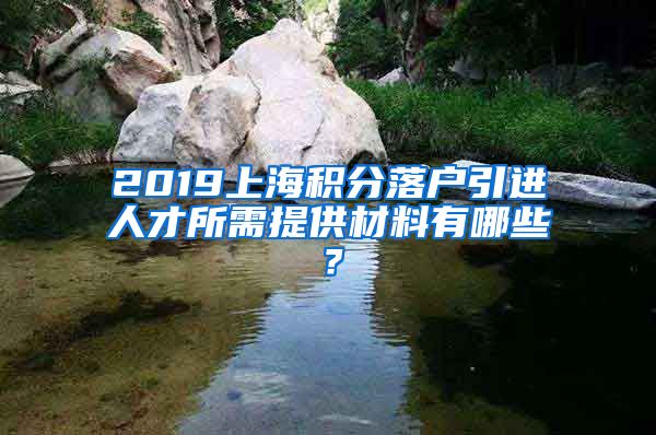 2019上海积分落户引进人才所需提供材料有哪些？