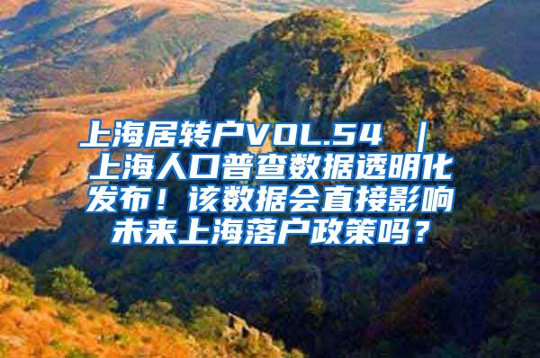 上海居转户VOL.54 ｜ 上海人口普查数据透明化发布！该数据会直接影响未来上海落户政策吗？