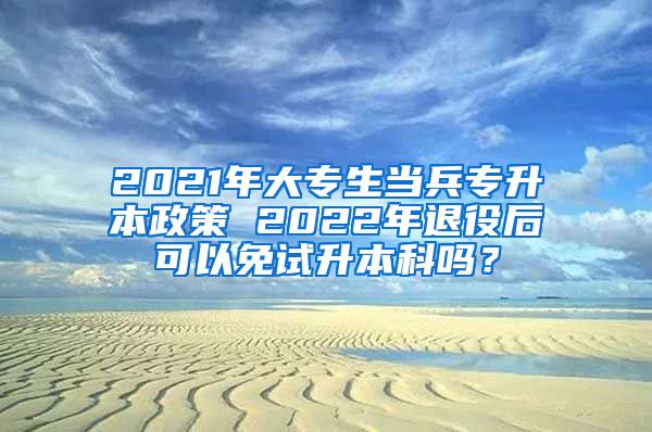 2021年大专生当兵专升本政策 2022年退役后可以免试升本科吗？