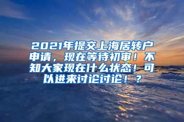 2021年提交上海居转户申请，现在等待初审！不知大家现在什么状态！可以进来讨论讨论！？
