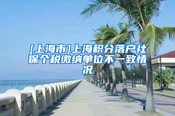 [上海市]上海积分落户社保个税缴纳单位不一致情况