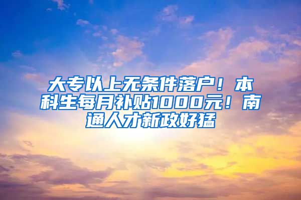 大专以上无条件落户！本科生每月补贴1000元！南通人才新政好猛