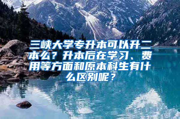 三峡大学专升本可以升二本么？升本后在学习、费用等方面和原本科生有什么区别呢？