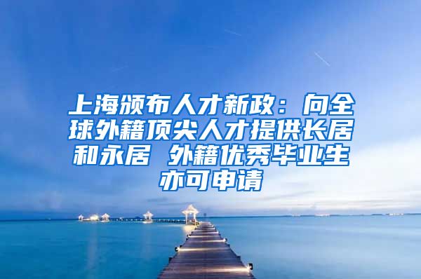 上海颁布人才新政：向全球外籍顶尖人才提供长居和永居 外籍优秀毕业生亦可申请