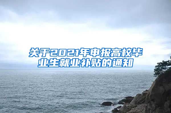 关于2021年申报高校毕业生就业补贴的通知