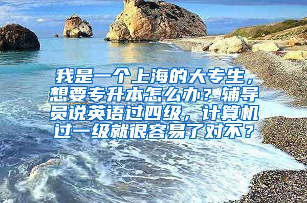 我是一个上海的大专生，想要专升本怎么办？辅导员说英语过四级，计算机过一级就很容易了对不？