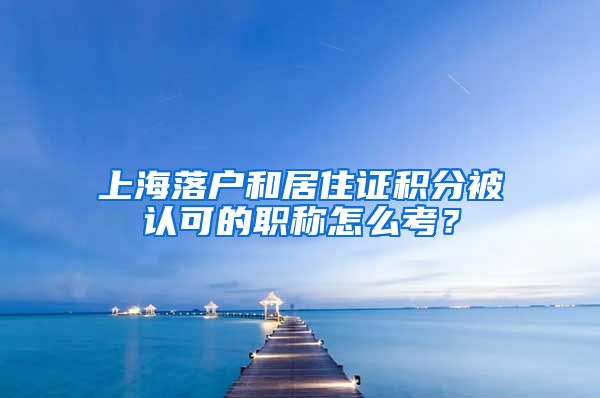 上海落户和居住证积分被认可的职称怎么考？