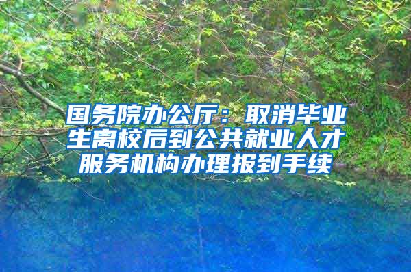 国务院办公厅：取消毕业生离校后到公共就业人才服务机构办理报到手续