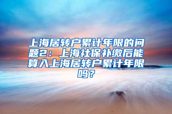 上海居转户累计年限的问题2：上海社保补缴后能算入上海居转户累计年限吗？